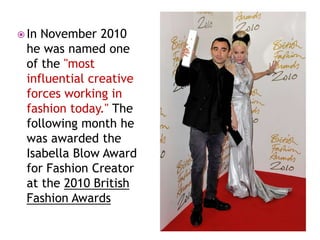  In

November 2010
he was named one
of the "most
influential creative
forces working in
fashion today." The
following month he
was awarded the
Isabella Blow Award
for Fashion Creator
at the 2010 British
Fashion Awards

 
