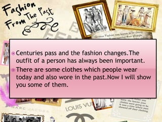  Centuries

pass and the fashion changes.The
outfit of a person has always been important.
 There are some clothes which people wear
today and also wore in the past.Now I will show
you some of them.

 