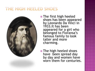  The

first high heeled
shoes has been appeared
by Leonardo Da Vinci in
1933.It has been
appeared for a girl who
belonged to Floransa’s
famous family to look
taller and more
charming.

 The

high heeled shoes
have been spread day
by day and women have
worn them for centuries.

 