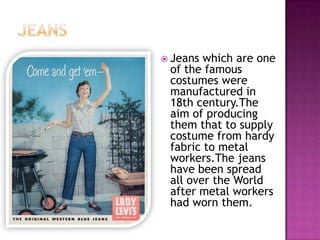  Jeans

which are one
of the famous
costumes were
manufactured in
18th century.The
aim of producing
them that to supply
costume from hardy
fabric to metal
workers.The jeans
have been spread
all over the World
after metal workers
had worn them.

 
