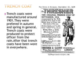  Trench

coats were
manufactured around
1901.They were
prefered in autumn
and spring in general.
Trench coats were
produced to protect
officer from the
rain.After that trench
coats have been wore
in everywhere.

 