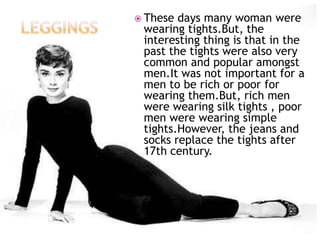  These

days many woman were
wearing tights.But, the
interesting thing is that in the
past the tights were also very
common and popular amongst
men.It was not important for a
men to be rich or poor for
wearing them.But, rich men
were wearing silk tights , poor
men were wearing simple
tights.However, the jeans and
socks replace the tights after
17th century.

 