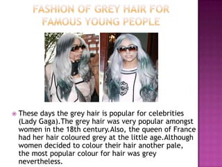 

These days the grey hair is popular for celebrities
(Lady Gaga).The grey hair was very popular amongst
women in the 18th century.Also, the queen of France
had her hair coloured grey at the little age.Although
women decided to colour their hair another pale,
the most popular colour for hair was grey
nevertheless.

 