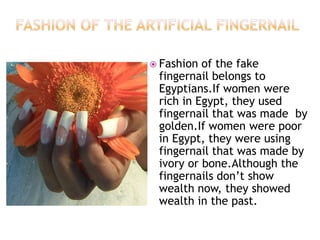  Fashion

of the fake
fingernail belongs to
Egyptians.If women were
rich in Egypt, they used
fingernail that was made by
golden.If women were poor
in Egypt, they were using
fingernail that was made by
ivory or bone.Although the
fingernails don’t show
wealth now, they showed
wealth in the past.

 