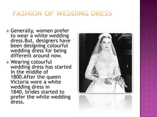 Generally, women prefer
to wear a white wedding
dress.But, designers have
been designing colourful
wedding dress for being
different around now.
 Wearing colourful
wedding dress has started
in the middle of
1800.After the queen
Victoria wore a white
wedding dress in
1840, brides started to
prefer the white wedding
dress.


 