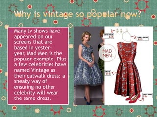 

Many tv shows have
appeared on our
screens that are
based in yesteryear, Mad Men is the
popular example. Plus
a few celebrities have
named Vintage as
their catwalk dress; a
sneaky way of
ensuring no other
celebrity will wear
the same dress.

 