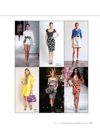 121FIVE | GARMENTS AND GARMENT DETAILS120 FASHION SKETCHBOOK
Blouses, Skirts, and Dresses
Blouses
• Neckline and Shouldering Focus
• Armhole and Center Front Details
• Sleeve and Cuff Shapes and Lengths
• Hemline Cut and Shaping
Skirts
• Waistline Fit and Drape
• Hipline Shape and Volume
• Pocket or Related Side Seam Focus
• Hemline's Relationship to Knees
Dresses
• Neckline and Shoulderline Focus
• Armhole and Sleeve Details
• Center Front or Back Closures
• Hemline Relationship to Knees
Isaac
Mizrahi
Giambattista
Valli
Ralph
Lauren
Dolce &
Gabbana
Dolce &
Gabbana
Blumarine
 