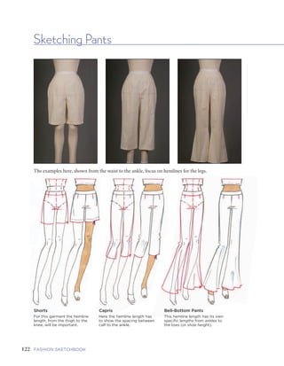 123FIVE | GARMENTS AND GARMENT DETAILSFASHION SKETCHBOOK
Sketching Pants
The examples here, shown from the waist to the ankle, focus on hemlines for the legs.
122
Shorts
For this garment the hemline
length, from the thigh to the
knee, will be important.
Capris
Here the hemline length has
to show the spacing between
calf to the ankle.
Bell-Bottom Pants
This hemline length has its own
specific lengths from ankles to
the toes (or shoe height).
Darts
Closed/Tailoring
does not open
Tucks
Open/release in
middle of its pinch
Pinch Pleats
Open/release
toward the outside
Pinch Pleats
Open/release
toward the inside
Paper Bag Drawstring Draped Yoke
Jeans, Western,
Continental
Inseam Cargo Slash
Split Vent Cuff PeggedRolled-up
Cuff
Raw
Edged
Stirrup
Tailoring
Think about
how anything
fits at the waist.
How is that
“fit” created?
Here are some
examples.
Waistline
Treatments
Here are a few
design features
for above, below,
or at the waist to
practice.
Pockets
Pockets often
start by the
princess
seamlines,
then swing
over to the
side seamline.
Hemline
Treatments
Drawing
hemlines, as
they drape
over the foot,
usually includes
sketching the
shoe.
 