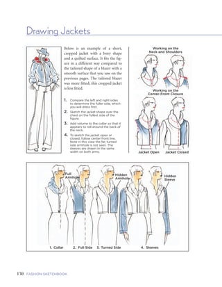 131FIVE | GARMENTS AND GARMENT DETAILSFASHION SKETCHBOOK
Drawing Jackets
130
Below is an example of a short,
cropped jacket with a boxy shape
and a quilted surface. It fits the fig-
ure in a different way compared to
the tailored shape of a blazer with a
smooth surface that you saw on the
previous pages. The tailored blazer
was more fitted; this cropped jacket
is less fitted.
1. Compare the left and right sides
to determine the fuller side, which
you will dress first.
2. Sketch the jacket shape over the
chest on the fullest side of the
figure.
3. Add volume to the collar so that it
appears to roll around the back of
the neck.
4. To sketch the jacket open or
closed, follow center front line.
Note in this view the far, turned
side armhole is not seen. The
sleeves are drawn in the same
width on both arms.
Working on the
Neck and Shoulders
Working on the
Center-Front Closure
Jacket Open Jacket Closed
Full
Armhole
1. Collar 2. Full Side 3. Turned Side 4. Sleeves Closed Open Draped Off the Shoulder
Hidden
Armhole
Hidden
Sleeve
Cropped
Jacket
Dual-
Function
Vest and
Jacket
Boxy
Jacket
Extra
Featured
Detailing
Jacket
 