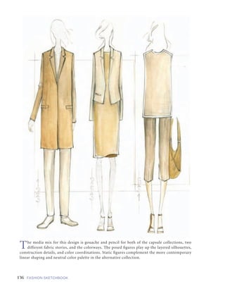 136 FASHION SKETCHBOOK
GUESTARTIST:GUESTARTIST:ARAMSUNG
The media mix for this design is gouache and pencil for both of the capsule collections, two
different fabric stories, and the colorways. The posed figures play up the layered silhouettes,
construction details, and color coordinations. Static figures complement the more contemporary
linear shaping and neutral color palette in the alternative collection.
 