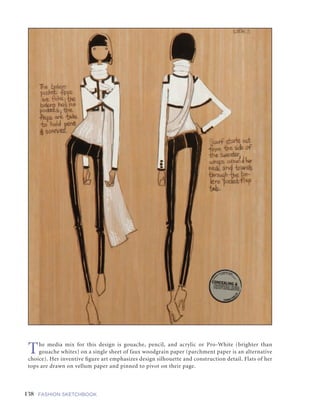 138 FASHION SKETCHBOOK
GUESTARTIST:GUESTARTIST:CARMENCHENWU
The media mix for this design is gouache, pencil, and acrylic or Pro-White (brighter than
gouache whites) on a single sheet of faux woodgrain paper (parchment paper is an alternative
choice). Her inventive figure art emphasizes design silhouette and construction detail. Flats of her
tops are drawn on vellum paper and pinned to pivot on their page.
 