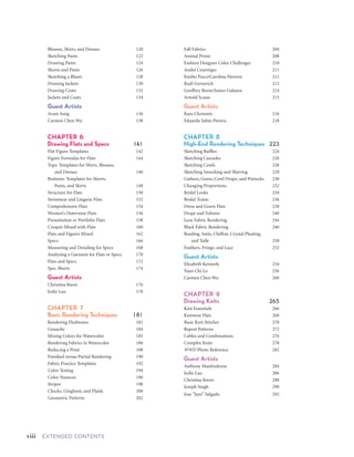 viii EXTENDED CONTENTS ixEXTENDED CONTENTS
Child 	 384
Tween Boy 	 385
Tween to Teen 	 386
Teen Boy 	 387
Drawing Children’s Heads 	 388
Drawing Children’s Arms and Hands 	 390
Drawing Children’s Legs and Feet 	 392
Design Roughs for Childrenswear 	 394
Rendering Childrenswear 	 396
Flats for Children	 398
Guest Artists	
Eri Mikami 	 400
Serena Chang 	 402
Callista Wolff 	 404
Anika Sushil Gupta 	 406
Early Childrenswear Illustrations:
	 1920 to 1930	 408
CHAPTER 13	
Accessories 	 411
Jewelry Croquis 	 412
Jewelry Templates 	 414
Sunglasses 	 416
Hats and Gloves 	 418
Drawing Men’s Hats 	 420
Drawing Women’s Hats 	 421
Belts 	 422
Hardware for Belts and Bags 	 423
Handbags and Purses 	 424
Shoes 	 425
Footwear Designer Roughs 	 426
Sporty Shoes 	 428
Guest Artists 		
LaToya Leflore 	 430
Jason Buchanon	 432
Julian Guthrie 	 434
Malinda Franklin	 436
Felice DaCosta 	 438
Early Accessories Illustrations: 1950s 	 440
FASHION ARCHIVE 443
Credits 475
Index 477
Blouses, Skirts, and Dresses 	 120
Sketching Pants 	 122
Drawing Pants 	 124
Shorts and Pants 	 126
Sketching a Blazer 	 128
Drawing Jackets 	 130
Drawing Coats 	 132
Jackets and Coats 	 134
Guest Artists 	
Aram Sung 	 136
Carmen Chen Wu 	 138
CHAPTER 6	
Drawing Flats and Specs 141
Flat Figure Templates 	 142
Figure Formulas for Flats 	 144
Tops: Templates for Shirts, Blouses,
	 and Dresses 	 146
Bottoms: Templates for Shorts,
	 Pants, and Skirts 	 148
Structure for Flats 	 150
Swimwear and Lingerie Flats 	 152
Comprehensive Flats 	 154
Women’s Outerwear Flats 	 156
Presentation or Portfolio Flats 	 158
Croquis Mixed with Flats 	 160
Flats and Figures Mixed 	 162
Specs 	 166
Measuring and Detailing for Specs 	 168
Analyzing a Garment for Flats or Specs 	 170
Flats and Specs 	 172
Spec Sheets 	 174
Guest Artists 	
Christina Kwon	 176
Jodie Lau 	 178
CHAPTER 7	
Basic Rendering Techniques 181
Rendering Fleshtones	 182
Gouache 	 184
Mixing Colors for Watercolor 	 185
Rendering Fabrics in Watercolor 	 186
Reducing a Print 	 188
Finished versus Partial Rendering 	 190
Fabric Practice Templates 	 192
Color Testing 	 194
Color Nuances 	 196
Stripes 	 198
Checks, Gingham, and Plaids	 200
Geometric Patterns	 202
Fall Fabrics 	 204
Animal Prints 	 208
Fashion Designer Color Challenges 	 210
André Courrèges 	 211
Emilio Pucci/Carolina Herrera 	 212
Rudi Gernreich 	 213
Geoffrey Beene/James Galanos 	 214
Arnold Scaasi 	 215
Guest Artists
Raya Clements 	 216
Eduarda Salmi Pereira 	 218
CHAPTER 8	
High-End Rendering Techniques 223
Sketching Ruffles 	 224
Sketching Cascades 	 226
Sketching Cowls 	 228
Sketching Smocking and Shirring	 229
Gathers, Gores, Cowl Drape, and Pintucks 	 230
Changing Proportions 	 232
Bridal Looks 	 234
Bridal Trains 	 236
Dress and Gown Flats 	 238
Drape and Volume 	 240
Luxe Fabric Rendering 	 244
Black Fabric Rendering 	 246
Beading, Satin, Chiffon, Crystal Pleating,
	 and Tulle 	 250
Feathers, Fringe, and Lace 	 252
Guest Artists 	
Elizabeth Kennedy	 254
Yuen Chi Lo 	 256
Carmen Chen Wu 	 260
CHAPTER 9	
Drawing Knits 	 265
Knit Essentials 	 266
Knitwear Flats 	 268
Basic Knit Stitches 	 270
Repeat Patterns 	 272
Cables and Combinations 	 276
Complex Knits 	 278
WWD Photo Reference 	 282
Guest Artists
Anthony Manfredonia 	 284
Jodie Lau 	 286
Christina Kwon 	 288
Joseph Singh 	 290
Jose "Juni" Salgado 	 292
CHAPTER 10	
Design Focus and Layout 295
Design Direction 	 296
Attitude in a Pose 	 298
Design Emphasis 	 300
Stylization for Designers 	 302
Design Objectives 	 304
Design Journal Pages 	 308
Design Journal Thumbnail Sketches 	 310
WWD Designer Fitting Photos 	 311
Maximizing Design Impact	 312
Composition Direction 	 314
Grouping Figures 	 316
Layout or Line Up 	 320
Guest Artists 	
Julian Guthrie 	 324
CHAPTER 11	
Drawing Men 	 329
Menswear Figure Basics 	 330
Proportions for Menswear Figures 	 334
Runway Poses for Men 	 336
Elongation for Menswear 	 338
Drawing Men’s Legs	 340
Drawing Men’s Arms and Hands 	 342
Drawing Men’s Heads	 344
Drawing Men’s Hair 	 345
Clothing the Male Figure 	 346
Menswear Pants 	 348
Menswear Tops 	 350
Sketching a Suit	 352
Menswear Flats 	 354
Design Journal Roughs 	 358
Marker Rendering for Menswear 	 360
Fashion Runway and Showroom Poses 	 362
Guest Artists
Sascha Flowers 	 366
Neha Bhatia 	 368
Matthew Conmy 	 370
Julian Guthrie 	 372
Early Menswear Illustrations: 1900 to 1930 	 374
CHAPTER 12	
Drawing Children	 377
Children’s Age Groups 	 378
Childrenswear Proportions 	 380
Infant 	 381
Toddler 	 382
Younger Child 	 383
 