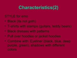 Characteristics(2)
STYLE for emo
• Black (its not goth)
• T-shirts with stamps (guitars, teddy bears)
• Black dresses with patterns
• Pull over hoodies or jacket hoodies
• Combine with: Eyeliner (black, blue, deep
purple, green), shadows with different
colors
 