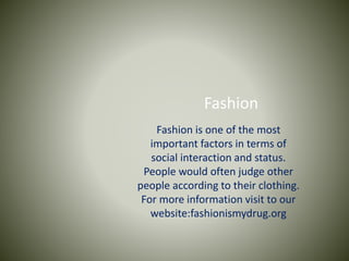 Fashion
Fashion is one of the most
important factors in terms of
social interaction and status.
People would often judge other
people according to their clothing.
For more information visit to our
website:fashionismydrug.org
 