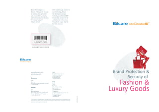 Brand Protection &
Security of
Fashion &
Luxury Goods
nonClonableIDTM
LABEL WITH BARCODE
Bilcare Technologies is a
division of Bilcare Ltd. focused
on creating next-generation
anti-counterfeiting, security,
and brand protection solutions
for a broad range of
industry sectors.
With breakthrough research in
nanotechnology, Bilcare
has developed a unique
technology-nonClonableID™-
that enables products to be
authenticated as they move
through the supply chain to
the end consumer.
elephantdesign.com
© 2010, Bilcare Ltd. All Rights Reserved. All product names, and logos mentioned herein are the trademarks or reg-
istered trademarks of Bilcare. No part of this document should be circulated, quoted, or reproduced for distribution
without prior written approval from Bilcare Ltd.
www.bilcaretech.com
tech@bilcare.com
Americas
USA
Bilcare Inc.
300 Kimberton Road Phoenixville, PA 19460
+1 610 422 3305
Europe
UK
Bilcare Technologies
Malvern Hills Science Park, Geraldine Road,
Malvern, WR14 3SZ, United Kingdom
+44 (0) 1684 585 257
Italy
Bilcare Technologies Italia Srl
Presso Veneto Nanotech,
Via San Crispino 106,
35129 Padua, Italy
+39 (049) 7705514
Asia
India
Bilcare Ltd.
601, ICC Tower, B Wing,
Pune 411 016
+91 (20) 30257700
Singapore
Bilcare Technologies Singapore Pte. Ltd.
52 Changi South Street
1, Singapore 486161
+65 63954130
 