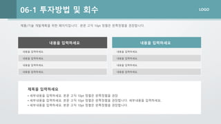 LOGO
제품/기술 개발계획을 위한 페이지입니다. 본문 고딕 10pt 정렬은 왼쪽정렬을 권장합니다.
06-1 투자방법 및 회수
내용을 입력하세요.
내용을 입력하세요.
내용을 입력하세요.
내용을 입력하세요.
내용을 입력하세요 내용을 입력하세요
• 세부내용을 입력하세요. 본문 고딕 10pt 정렬은 왼쪽정렬을 권장
• 세부내용을 입력하세요. 본문 고딕 10pt 정렬은 왼쪽정렬을 권장합니다. 세부내용을 입력하세요.
• 세부내용을 입력하세요. 본문 고딕 10pt 정렬은 왼쪽정렬을 권장합니다.
제목을 입력하세요
내용을 입력하세요.
내용을 입력하세요.
내용을 입력하세요.
내용을 입력하세요.
 