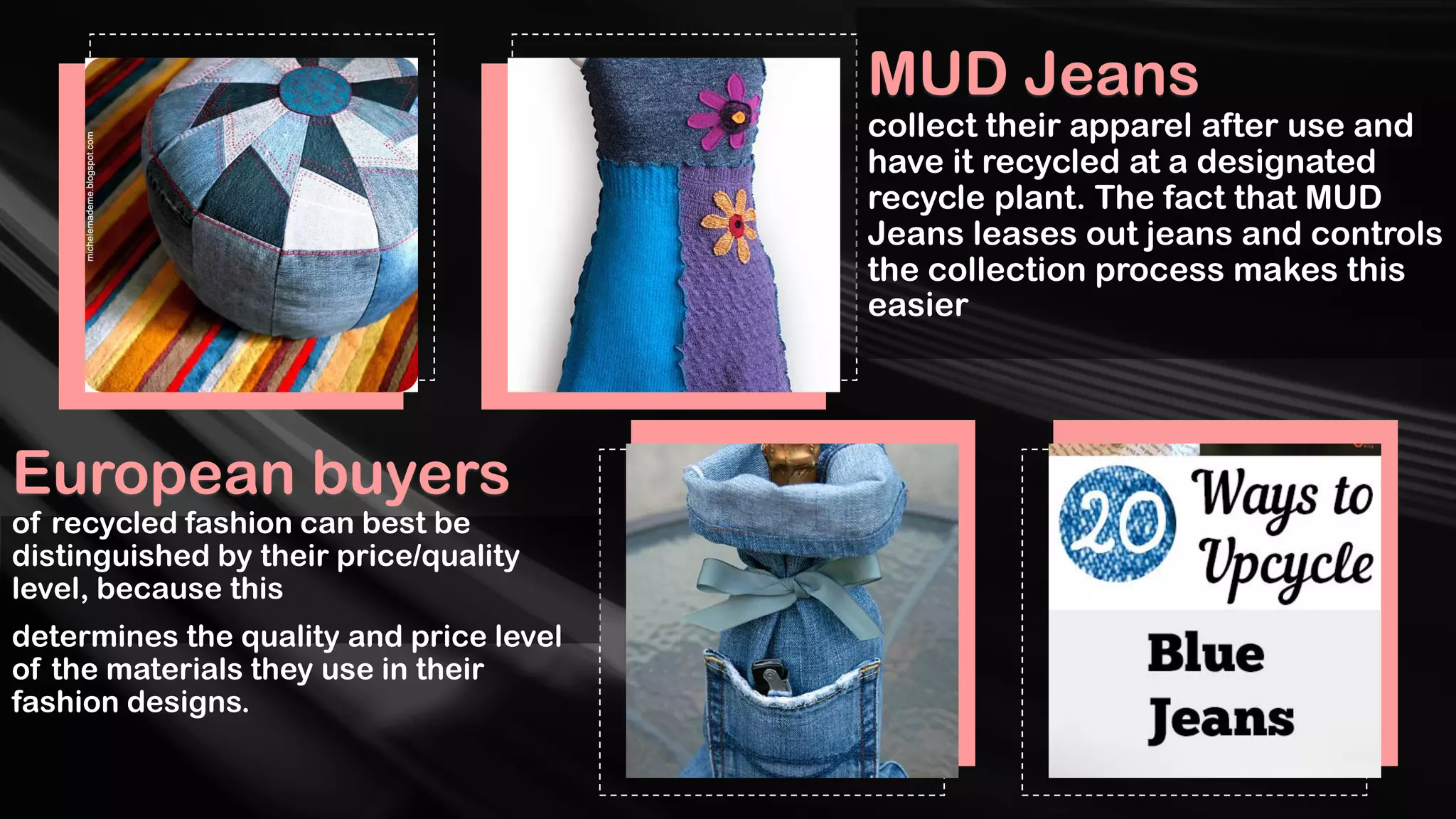 European buyers
of recycled fashion can best be
distinguished by their price/quality
level, because this
determines the quality and price level
of the materials they use in their
fashion designs.
MUD Jeans
collect their apparel after use and
have it recycled at a designated
recycle plant. The fact that MUD
Jeans leases out jeans and controls
the collection process makes this
easier
 