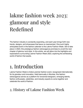 lakme fashion week 2023:
glamour and style
Redefined
The fashion industry is constantly expanding, and each year brings forth new
trends, designs, and showcases that leave us mesmerized. One such highly
anticipated event in the fashion calendar is the Lakme Fashion Week. Set to take
place in 2023, this prestigious fashion extravaganza promises to unveil the next
chapter of glamour and style. In this article, we will delve into the highlights and
expectations surrounding Lakme Fashion Week 2023, exploring the exhilarating
world of fashion that awaits.
1. Introduction
Lakme Fashion Week is India’s premier fashion event, recognized internationally
for its grandeur and innovation. Held biannually in Mumbai, this fashion
extravaganza serves as a platform for renowned designers, emerging talents,
fashion enthusiasts, celebrities, and industry experts to come together and
celebrate the world of fashion.
2. History of Lakme Fashion Week
 