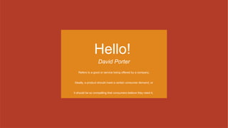 Hello!
David Porter
Refers to a good or service being offered by a company.
Ideally, a product should meet a certain consumer demand, or
it should be so compelling that consumers believe they need it.
 