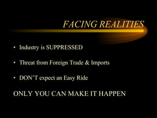 FACING REALITIES Industry is SUPPRESSED Threat from Foreign Trade & Imports DON’T expect an Easy Ride ONLY YOU CAN MAKE IT HAPPEN 