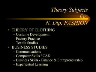 Theory Subjects for  N. Dip. FASHION THEORY OF CLOTHING Costume Development Factory Practice Textile Studies BUSINESS STUDIES Communications Computer Skills / CAD Business Skills - Finance & Entrepreneurship Experiential Learning 