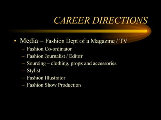 CAREER DIRECTIONS Media –  Fashion Dept of a Magazine / TV Fashion Co-ordinator Fashion Journalist / Editor Sourcing – clothing, props and accessories Stylist Fashion Illustrator Fashion Show Production 