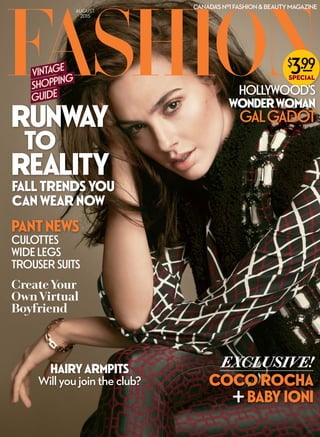 AUGUST
2015
CANADA’SNº1FASHION&BEAUTYMAGAZINE
RUNWAY
TO
REALITY
FALL TRENDS YOU
CAN WEAR NOW
GALGADOT
VINTAGE
SHOPPING
GUIDE
CreateYour
OwnVirtual
Boyfriend
GALGALG GAGAG DOTDOTDO
HOLLYWOOD’S
WONDERWOMAN
EXCLUSIVE!
COCOROCHA
BABY IONI
HAIRYARMPITS
Willyoujointheclub?
CULOTTES
WIDE LEGS
TROUSER SUITS
PANTNEWS
 