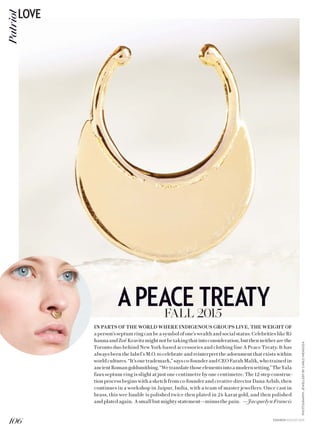 PHOTOGRAPHY:JEWELLERYBYCARLOMENDOZA
IN PARTS OF THE WORLD WHERE INDIGENOUS GROUPS LIVE, THE WEIGHT OF
aperson’sseptumringcanbeasymbolofone’swealthandsocialstatus.CelebritieslikeRi-
hannaandZoëKravitzmightnotbetakingthatintoconsideration,butthenneitherarethe
Toronto duo behind New York-based accessories and clothing line A Peace Treaty. It has
always been the label’s M.O. to celebrate and reinterpret the adornment that exists within
worldcultures.“It’sourtrademark,”saysco-founderandCEOFarahMalik,whotrainedin
ancientRomangoldsmithing.“Wetranslatethoseelementsintoamodernsetting.”TheYala
faux septum ring is slight at just one centimetre by one centimetre. The 12-step construc-
tion process begins with a sketch from co-founder and creative director Dana Arbib, then
continues in a workshop in Jaipur, India, with a team of master jewellers. Once cast in
brass, this wee bauble is polished twice then plated in 24-karat gold, and then polished
andplatedagain. Asmallbutmightystatement—minusthepain. —Jacquelyn Francis
APEACE TREATYFALL 2015
106
PatriotLOVE
FASHION AUGUST 2015
 