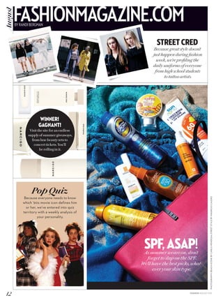 PHOTOGRAPHY:BEACHSCENEBYCARLOMENDOZA;STREETSTYLEBYMAURICIOCALERO
SPF,ASAP!As summer wears on, don’t
forget to slap on the SPF.
We’ll have the best picks, what-
ever your skin type.
Street Cred
Because great style doesn’t
just happen during fashion
week, we’re profiling the
daily uniforms of everyone
from high school students
to tattoo artists.
WINNER!
GAGNANT!
Visit the site for an endless
supply of summer giveaways,
from luxe beauty sets to
concert tickets. You’ll
be rolling in it.
PopQuiz
Because everyone needs to know
which ’90s movie icon defines him
or her, we’ve entered into quiz
territory with a weekly analysis of
your personality.
12 FASHION AUGUST 2015
FASHIONMAGAZINE.COMBY RANDI BERGMAN
August
 