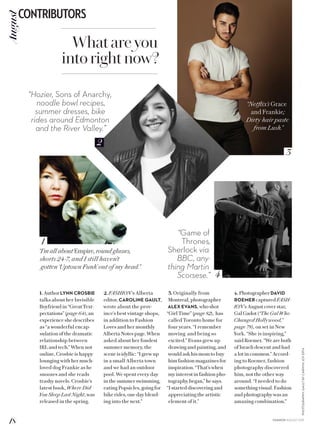 2
3
4
1
PHOTOGRAPHY:GAULTBYCARMYNJOYEFFA
2. FASHION’s Alberta
editor, CAROLINE GAULT,
wrote about the prov-
ince’s best vintage shops,
in addition to Fashion
Loves and her monthly
Alberta Notes page. When
asked about her fondest
summer memory, the
scene is idyllic: “I grew up
in a small Alberta town
and we had an outdoor
pool. We spent every day
in the summer swimming,
eating Popsicles, going for
bike rides, one day blend-
ing into the next.”
3. Originally from
Montreal, photographer
ALEX EVANS, who shot
“Girl Time” (page 82), has
called Toronto home for
four years. “I remember
moving and being so
excited.” Evans grew up
drawing and painting, and
would ask his mom to buy
him fashion magazines for
inspiration. “That’s when
my interest in fashion pho-
tography began,” he says.
“I started discovering and
appreciating the artistic
element of it.”
1. Author LYNN CROSBIE
talks about her Invisible
Boyfriend in “Great Text-
pectations” (page 64), an
experience she describes
as “a wonderful encap-
sulation of the dramatic
relationship between
IRL and tech.” When not
online, Crosbie is happy
lounging with her much-
loved dog Frankie as he
snoozes and she reads
trashy novels. Crosbie’s
latest book, Where Did
You Sleep Last Night, was
released in the spring.
4. PhotographerDAVID
ROEMER captured FASH-
ION’s August cover star,
Gal Gadot (“The Gal Who
Changed Hollywood,”
page 78), on set in New
York. “She is inspiring,”
said Roemer. “We are both
of Israeli descent and had
a lot in common.” Accord-
ing to Roemer, fashion
photography discovered
him, not the other way
around. “I needed to do
something visual. Fashion
and photography was an
amazing combination.”
Whatareyou
intorightnow?
“Netflix’s Grace
and Frankie;
Dirty hair paste
from Lush.”
“I’m all about Empire, round glasses,
shorts 24-7, and I still haven’t
gotten ‘Uptown Funk’ out of my head.”
“Hozier, Sons of Anarchy,
noodle bowl recipes,
summer dresses, bike
rides around Edmonton
and the River Valley.”
“Game of
Thrones,
Sherlock via
BBC, any-
thing Martin
Scorsese.”
18
CONTRIBUTORSAugust
FASHION AUGUST 2015
 