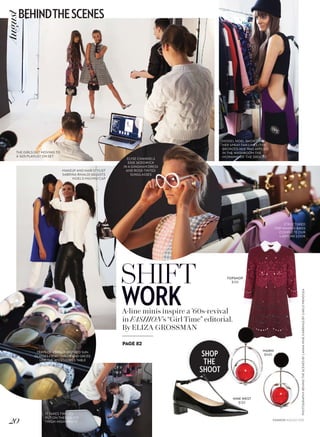 SHOP
THE
SHOOT
PHOTOGRAPHY:BEHINDTHESCENESBYLANNAMUR;EARRINGSBYCARLOMENDOZA
SHIFT
WORKA-line minis inspire a ’60s-revival
in FASHION’s “Girl Time” editorial.
By ELIZA GROSSMAN
ELYSE CHANNELS
EDIE SEDGWICK
IN A GINGHAM DRESS
AND ROSE-TINTED
SUNGLASSES
STRUCTURED
TOP-HANDLE BAGS
COMPLETE OUR
LADYLIKE LOOK
TRAYS OF VINTAGE-INSPIRED SUN-
GLASSES FROM CUTLER AND GROSS
LINE THE ACCESSORIES TABLE
IT TAKES TWO TO
PUT ON THESE SLICK
THIGH-HIGH BOOTS
PAGE 82
MAKEUP AND HAIR STYLIST
SABRINA RINALDI ADJUSTS
NOEL’S MIU MIU CAP
THE GIRLS GET MOVING TO
A ’60S PLAYLIST ON SET
MARNI
$940
TOPSHOP
$135
NINE WEST
$130
MODEL NOEL SHOWS OFF
HER SPRAY-TAN LINES (THE
BRONZED HUE WAS APPLIED
IN THE WASHROOM THE
MORNING OF THE SHOOT)
FASHION AUGUST 2015
20
BEHINDTHESCENESAugust
 