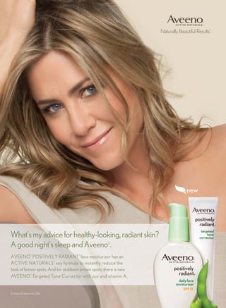 Naturally Beautiful Results™
AVEENO
®
POSITIVELY RADIANT
®
face moisturizer has an
ACTIVE NATURALS
®
soy formula to instantly reduce the
look of brown spots. And for stubborn brown spots, there is new
AVEENO
®
Targeted Tone Corrector with soy and vitamin A.
What’smyadviceforhealthy-looking,radiantskin?
Agoodnight’ssleepandAveeno®
.
© Johnson & Johnson Inc. 2014
 