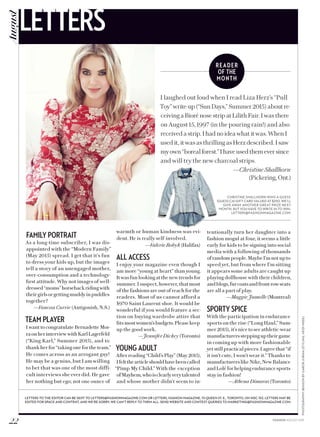 READER
OF THE
MONTH
PHOTOGRAPHY:BENSONBYGABORJURINA(STYLING,HEIDIMEEK)
FAMILY PORTRAIT
As a long-time subscriber, I was dis-
appointed with the “Modern Family”
(May 2015) spread. I get that it’s fun
to dress your kids up, but the images
tell a story of an unengaged mother,
over-consumption and a technology-
first attitude. Why not images of well-
dressed“moms”horsebackridingwith
theirgirlsorgettingmuddyinpuddles
together?
—Vanessa Currie (Antigonish, N.S.)
TEAM PLAYER
I want to congratulate Bernadette Mor-
raonherinterviewwithKarlLagerfeld
(“King Karl,” Summer 2015), and to
thankherfor“takingonefortheteam.”
He comes across as an arrogant guy!
He may be a genius, but I am willing
to bet that was one of the most diffi-
cult interviews she ever did. He gave
her nothing but ego; not one ounce of
warmth or human kindness was evi-
dent. He is really self-involved.
—Valerie Bobyk(Halifax)
ALL ACCESS
I enjoy your magazine even though I
am more “young at heart” than young.
Itwasfunlookingatthenewtrendsfor
summer. I suspect, however, that most
of the fashions are out of reach for the
readers. Most of us cannot afford a
$970 Saint Laurent shoe. It would be
wonderful if you would feature a sec-
tion on buying wardrobe attire that
fits mostwomen’sbudgets.Pleasekeep
up the good work.
—Jennifer Dickey (Toronto)
YOUNG ADULT
After reading “Child’s Play” (May 2015),
Ifeltthearticleshouldhavebeencalled
“Pimp My Child.” With the exception
ofMayhem,whoisclearlyverytalented
and whose mother didn’t seem to in-
tentionally turn her daughter into a
fashion mogul at four, it seems a little
early for kids to be signing into social
media with a following of thousands
ofrandompeople.MaybeI’mnotupto
speed yet, but from where I’m sitting
it appears some adults are caught up
playing dollhouse with their children,
andblogs,furcoatsandfront-rowseats
are all a part of play.
—Maggie Jumelle (Montreal)
SPORTY SPICE
With the participation in endurance
sports on the rise (“Long Haul,” Sum-
mer2015),it’snicetoseeathletic-wear
manufacturerssteppinguptheirgame
in coming up with more fashionable
yet still practical pieces. I agree that “if
it isn’t cute, I won’t wear it.” Thanks to
manufacturerslikeNike,NewBalance
andLolëforhelpingendurancesports
stay in fashion!
—Athena Dimaras (Toronto)
LETTERS TO THE EDITOR CAN BE SENT TO LETTERS@FASHIONMAGAZINE.COM OR LETTERS, FASHION MAGAZINE, 111 QUEEN ST. E., TORONTO, ON M5C 1S2. LETTERS MAY BE
EDITED FOR SPACE AND CONTENT, AND WE’RE SORRY, WE CAN’T REPLY TO THEM ALL. SEND WEBSITE AND CONTEST QUERIES TO MARKETING@FASHIONMAGAZINE.COM.
I laughed out loud when I read Liza Herz’s “Pull
Toy” write-up (“Sun Days,” Summer 2015) about re-
ceiving a Bioré nose strip at Lilith Fair. I was there
on August 15, 1997 (in the pouring rain!) and also
received a strip. I had no idea what it was. When I
used it, it was as thrilling as Herz described. I saw
myown“borealforest.”Ihaveusedthemeversince
and will try the new charcoal strips.
—Christine Shallhorn
(Pickering,Ont.)
CHRISTINE SHALLHORN WINS A GUESS
(GUESS.CA) GIFT CARD VALUED AT $250. WE’LL
GIVE AWAY ANOTHER GREAT PRIZE NEXT
MONTH, BUT YOU HAVE TO WRITE IN TO WIN:
LETTERS@FASHIONMAGAZINE.COM
22 FASHION AUGUST 2015
LETTERSAugust
 