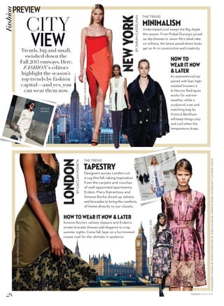 PHOTOGRAPHY:RUNWAYBYPETERSTIGTER;PORTBYJAMESCOCHRANE;WARNEBYDANIELZUCHNIK/GETTY;CITIESBYISTOCK
CITY
VIEWTrends, big and small,
swished down the
Fall 2015 runways. Here,
FASHION’s editors
highlight the season’s
top trends by fashion
capital—and yes, you
can wear them now.
NEWYORKBYSARAHCASSELMAN
THE TREND
MiniMalisM
Understated cool swept the Big Apple
this season. From Prabal Gurung’s juiced-
up slip-dresses to Jason Wu’s sleek take
on military, the latest pared-down looks
get an A+ in construction and creativity.
HOW TO
WEAR IT NOW
& LATER
An asymmetrical top
paired with lean high-
waisted trousers à
la Narciso Rodriguez
works for warmer
weather, while a
sculptural coat and
matching bag by
Victoria Beckham
will keep things cozy
and cool when the
temperature drops.
LONDONBYCAITLANMONETA
THE TREND
Tapestry
Designers across London cut
a rug this fall, taking inspiration
from the carpets and couches
of well-appointed apartments.
Erdem, Mary Katrantzou and
Simone Rocha sliced up velvets
and brocades to bring the comforts
of home directly to our closets.
HOW TO WEAR IT NOW & LATER
Simone Rocha’s velvety slippers and Erdem’s
ornate brocade dresses add elegance to crisp
summer nights. Come fall, layer on a fur-trimmed
carpet coat for the ultimate in opulence.
PRABALGURUNGFALL2015
ERDEMFALL2015
VICTORIABECKHAMFALL2015
NARCISORODRIGUEZFALL2015
SIMONEROCHAFALL2015
MARYKATRANTZOUFALL2015
WHITNEY
PORT
NICOLE
WARNE
28
PREVIEWFashion
FASHION AUGUST 2015
 