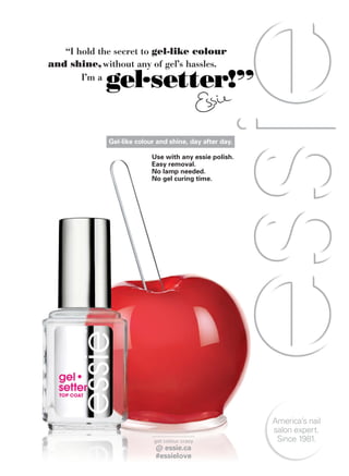 get colour crazy
@ essie.ca
#essielove
America’s nail
salon expert.
Since 1981.
and shine, without any of gel’s hassles.
I’m a
“I hold the secret to gel-like colour
gel.setter!”
Use with any essie polish.
Easy removal.
No lamp needed.
No gel curing time.
Gel-like colour and shine, day after day.
 