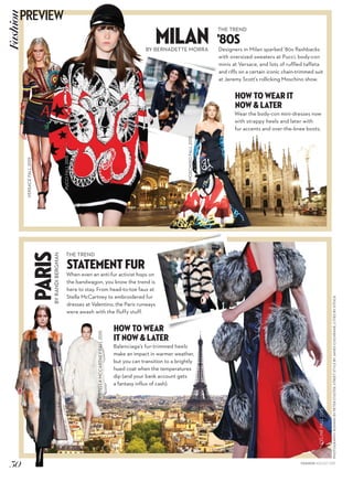 PHOTOGRAPHY:RUNWAYBYPETERSTIGTER;STREETSTYLEBYJAMESCOCHRANE;CITIESBYISTOCK
PARISBYRANDIBERGMAN
THE TREND
StateMent Fur
When even an anti-fur activist hops on
the bandwagon, you know the trend is
here to stay. From head-to-toe faux at
Stella McCartney to embroidered fur
dresses at Valentino, the Paris runways
were awash with the fluffy stuff.
HOW TO WEAR
IT NOW & LATER
Balenciaga’s fur-trimmed heels
make an impact in warmer weather,
but you can transition to a brightly
hued coat when the temperatures
dip (and your bank account gets
a fantasy influx of cash).
THE TREND
’80s
Designers in Milan sparked ’80s flashbacks
with oversized sweaters at Pucci, body-con
minis at Versace, and lots of ruffled taffeta
and riffs on a certain iconic chain-trimmed suit
at Jeremy Scott’s rollicking Moschino show.
MilanBY BERNADETTE MORRA
HOW TO WEAR IT
NOW & LATER
Wear the body-con mini-dresses now
with strappy heels and later with
fur accents and over-the-knee boots.
MARY
LEEST
OLIVIA
PALERMO
VERSACEFALL2015
STELLAMCCARTNEYFALL2015
MOSCHINOFALL2015
PUCCIFALL2015
CÉLINEFALL2015
VALENTINOFALL2015
30
PREVIEWFashion
FASHION AUGUST 2015
 