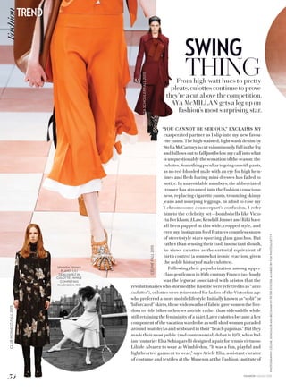 PHOTOGRAPHY:CÉLINE,SCHOULERANDBECKHAMBYPETERSTIGTER;ALVAREZBYFOXPHOTOS/GETTY
SWING
THINGFrom high-watt hues to pretty
pleats, culottes continue to prove
they’re a cut above the competition.
AYA McMILLAN gets a leg up on
fashion’s most surprising star.
“YOU CANNOT BE SERIOUS,” EXCLAIMS MY
exasperated partner as I slip into my new favou-
rite pants. The high-waisted, light-wash denim by
StellaMcCartneyiscutvoluminouslyfullintheleg
and billows out to fall just below my calf into what
is unquestionably the sensation of the season: the
culottes.Somethingpeculiarisgoingonwithpants,
as no red-blooded male with an eye for high hem-
lines and flesh-baring mini-dresses has failed to
notice. In unavoidable numbers, the abbreviated
trouser has streamed into the fashion conscious-
ness, replacing cigarette pants, trouncing skinny
jeans and usurping leggings. In a bid to ease my
Y-chromosome counterpart’s confusion, I refer
him to the celebrity set—bombshells like Victo-
riaBeckham,J.Law, KendallJennerandRiRi have
all been papped in this wide, cropped style, and
even my Instagram feed features countless snaps
of street style stars sporting glam gauchos. But
rather than sensing their cool, insouciant slouch,
he views culottes as the sartorial equivalent of
birth control (a somewhat ironic reaction, given
the noble history of male culottes).
Following their popularization among upper-
class gentlemen in 16th-century France (so closely
was the legwear associated with aristos that the
revolutionaries who stormed the Bastille were referred to as “sans-
culottes”), culottes were reinvented for ladies of the Victorian age
who preferred a more mobile lifestyle. Initially known as “split” or
“bifurcated”skirts,thesewideswathsoffabricgavewomenthefree-
dom to ride bikes or horses astride rather than sidesaddle while
still retaining the femininity of a skirt. Later culottes became a key
componentofthevacationwardrobe aswell-shod womenparaded
aroundboatdecksandseaboardintheir“beachpajamas.”Butthey
madetheirmostpublic(andcontroversial) debutin1931,whenItal-
ian couturier Elsa Schiaparelli designed a pair for tennis virtuoso
Lili de Alvarez to wear at Wimbledon. “It was a fun, playful and
lighthearted garment to wear,” says Ariele Elia, assistant curator
of costume and textiles at the Museum at the Fashion Institute of
SPANISH TENNIS
PLAYER LILI
DE ALVAREZ IN
CULOTTES WHILE
COMPETING
IN LONDON, 1931
CÉLINEFALL2015
CLUBMONACOFALL2015
PROENZASCHOULERFALL2015
34
TRENDFashion
FASHION AUGUST 2015
 