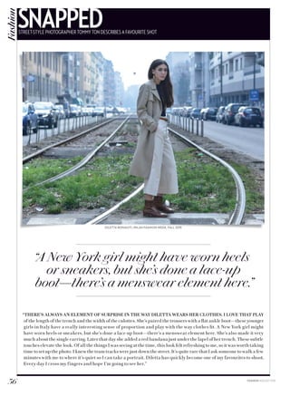 “THERE’S ALWAYS AN ELEMENT OF SURPRISE IN THE WAY DILETTA WEARS HER CLOTHES. I LOVE THAT PLAY
of the length of the trench and the width of the culottes. She’s paired the trousers with a flat ankle boot—these younger
girls in Italy have a really interesting sense of proportion and play with the way clothes fit. A New York girl might
have worn heels or sneakers, but she’s done a lace-up boot—there’s a menswear element here. She’s also made it very
much about the single earring. Later that day she added a red bandana just under the lapel of her trench. These subtle
touches elevate the look. Of all the things I was seeing at the time, this look felt refreshing to me, so it was worth taking
time to set up the photo. I knew the tram tracks were just down the street. It’s quite rare that I ask someone to walk a few
minutes with me to where it’s quiet so I can take a portrait. Diletta has quickly become one of my favourites to shoot.
Every day I cross my fingers and hope I’m going to see her.”
“A New York girl might have worn heels
or sneakers, but she’s done a lace-up
boot—there’s a menswear element here.”
DILETTA BONAIUTI, MILAN FASHION WEEK, FALL 2015
36 FASHION AUGUST 2015
Fashion
SNAPPEDSTREET-STYLE PHOTOGRAPHER TOMMY TON DESCRIBES A FAVOURITE SHOT
 