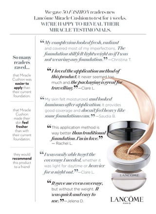 We gave 50 FASHION readers new
Lancôme Miracle Cushion to test for 4 weeks.
WE’RE HAPPY TO REVEAL THEIR
MIRACLE TESTIMONIALS.
Somany
readers
raved...
that Miracle
Cushion was
easier to
apply than
their current
foundation.
that Miracle
Cushion
made their
skin feel
fresher
than with
their current
foundation.
they would
recommend
this product
to a friend
My skin felt moisturized andlooked
luminousafterapplication.It provides
good coverage and doesn’tfeelheavylike
somefoundationscan. —Saudia B.
“
”
Iwaseasilyabletogetthe
coverageIneeded,whether it
was light for daytime or heavier
foranightout. —Clare L.
“
”
This application method is
way better thantraditional
foundation.I’minlove.
— Rachel L.
“
”
I lovedtheapplicationmethodof
thisproduct.It never seemed too
much and thepackagingisgreatfor
travelling. —Clare L.
“
”
Mycomplexionlookedfresh,radiant
and covered most of my imperfections. The
foundationstillfeltlightweightasif Iwas
notwearinganyfoundation. —Christina T.
“
”
Itgavemeevencoverage,
but without the weight. It
wasquickandeasyto
use. —Jelena D.
“
”
 