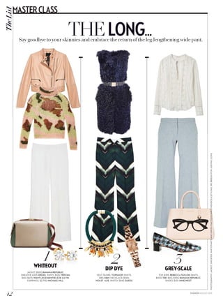»»»
PHOTOGRAPHY:JACKET,SWEATER,WHITEPANTSANDGREENPANTSBYCARLOMENDOZA(STYLING,REIBRIEDISFORJUDYINC.COM)
THELONG...Say goodbye to your skinnies and embrace the return of the leg-lengthening wide pant.
1WHITEOUT
JACKET, $550, BANANA REPUBLIC.
SWEATER, $325, DIESEL. PANTS, $125, TRISTAN.
BAG, $675, WANT LES ESSENTIELS DE LA VIE.
EARRINGS, $2,700, MICHAEL HILL.
2DIP DYE
VEST, $1,085, TOPSHOP. PANTS,
$80, HM. NECKLACE, $520,
HOLST + LEE. WATCH, $145, GUESS.
3GREY-SCALE
TOP, $395, REBECCA TAYLOR. PANTS,
$430, TIBI. BAG, $550, BANANA REPUBLIC.
SHOES, $125, NINE WEST.
42
TheListMASTERCLASS
FASHION AUGUST 2015
 