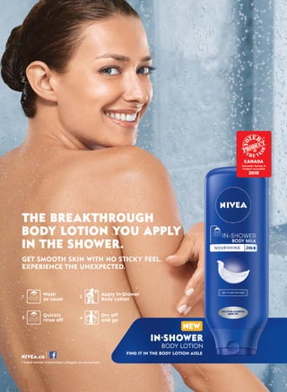NIVEA.ca
*Voted winner moisturizers category by consumers.
THE BREAKTHROUGH
BODY LOTION YOU APPLY
IN THE SHOWER.
GET SMOOTH SKIN WITH NO STICKY FEEL.
EXPERIENCE THE UNEXPECTED.
IN-SHOWER
BODY LOTION
FIND IT IN THE BODY LOTION AISLE
Wash
as usual
Quickly
rinse off
1
3
2
4
Apply In-Shower
Body Lotion
Dry off
and go
NEW
 