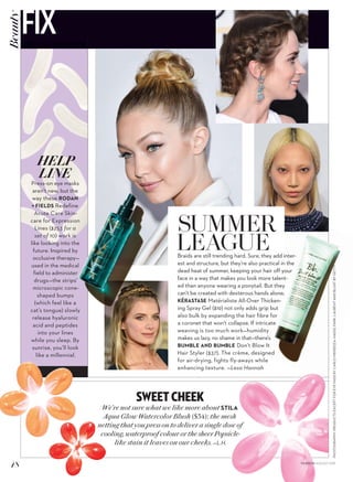 PHOTOGRAPHY:PRODUCTSEXCEPTFOREYEPADSBYCARLOMENDOZA:HADID,PARK,LAURENTANDBLUNTBYGETTY
SWEET CHEEK
We’re not sure what we like more about STILA
Aqua Glow Watercolor Blush ($34): the mesh
netting that you press on to deliver a single dose of
cooling, waterproof colour or the sheer Popsicle-
like stain it leaves on our cheeks. —L.H.
SUMMER
LEAGUEBraids are still trending hard. Sure, they add inter-
est and structure, but they’re also practical in the
dead heat of summer, keeping your hair off your
face in a way that makes you look more talent-
ed than anyone wearing a ponytail. But they
can’t be created with dexterous hands alone;
KÉRASTASE Matérialiste All-Over Thicken-
ing Spray Gel ($19) not only adds grip but
also bulk by expanding the hair fibre for
a coronet that won’t collapse. If intricate
weaving is too much work—humidity
makes us lazy, no shame in that—there’s
BUMBLE AND BUMBLE Don’t Blow It
Hair Styler ($37). The crème, designed
for air-drying, fights fly-aways while
enhancing texture. —Lesa Hannah
HELP
LINE
Press-on eye masks
aren’t new, but the
way these RODAN
+ FIELDS Redefine
Acute Care Skin-
care for Expression
Lines ($253 for a
set of 10) work is
like looking into the
future. Inspired by
occlusive therapy—
used in the medical
field to administer
drugs—the strips’
microscopic cone-
shaped bumps
(which feel like a
cat’s tongue) slowly
release hyaluronic
acid and peptides
into your lines
while you sleep. By
sunrise, you’ll look
like a millennial.
48 FASHION AUGUST 2015
FIXBeauty
 