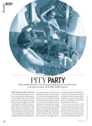 PHOTOGRAPHYBY169/GEORGEMARKS/OCEAN/CORBIS
PITYPARTYWhen did deodorant cease to be just a hygienic need and become
cool and covetable? RACHEL SYME reports.
LIKE TOILET PAPER AND TAM-
pons, deodorant has long been seen
as an unmentionable pharmacy ne-
cessity bought with a sense of obli-
gation and a lack of glamour. We ap-
ply our deodorant daily, practically
on autopilot, to nullify an issue we
generally don’t care to discuss: body
odour. Brand names like Secret and
Ban reinforce the idea that deodor-
antissomethingwekeeptoourselves.
But something has shifted in the
worldofunderarmcare.Womenhave
more options than ever before and,
suddenly, the topic is out in the open.
We’re name checking pit products
we like on Twitter and they’re being
included among bathroom-shelf
faves in interviews with the beauty
cognoscenti. Deodorant now seems
less of a chore and more of a delight,
with niche brands making artisanal-
looking, aluminum-free alternatives
that are just as effective as big-brand
sticks. And on the other end of the
spectrum, there are high-end ver-
sions from Tom Ford and Hermès—
as well as cult favourites like Kai
andDonnaKaran’sCashmereMist—
making our underarms another
placetowearfragrance.Welcometo
the deodorant revolution.
This is a far cry from the embar-
rassment women have been condi-
tioned to feel about body odour—
andtheproductstheyusetocurbit.
The uneasiness is actually a prod-
uct of marketing, says hygiene histo-
rianVirginiaSmith,theauthorof »
50
BODYBeauty
FASHION AUGUST 2015
 