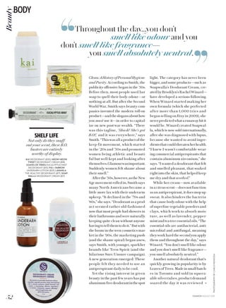 ,,
,,
light. The category has never been
bigger, and some products—such as
Soapwalla’s Deodorant Cream, cre-
ated by Brooklyn’s Rachel Winard—
have developed a serious following.
When Winard started making her
own formula (which she perfected
after more than 1,000 tries and
began selling on Etsy in 2009), she
neverpredictedwhatarunawayhitit
would be. Winard created Soapwal-
la, which is now sold internationally,
after she was diagnosed with lupus,
because she wanted to avoid ingre-
dientsthatcouldthreatenherhealth.
“I knew I wasn’t comfortable wear-
ing commercial antiperspirants that
contain aluminum zirconium,” she
says. “I wanted a deodorant that felt
and smelled pleasant, that soaked
right into the skin, that helped keep
me dry and that worked.”
While her cream—now available
in a citrus scent—does not function
as an antiperspirant, it does mop up
sweat. It also hinders the bacteria
that cause body odour with the help
of superfine vegetable powders and
clays, which work to absorb mois-
ture, as well as lavender, pepper-
mintandteatreeessentialoils.“The
essential oils are antibacterial, anti-
microbial and antifungal, meaning
theyworkhardthesecondyouapply
them and throughout the day,” says
Winard. “You don’t smell like odour
and you don’t smell like fragrance—
you smell absolutely neutral.”
Another natural deodorant that’s
quickly growing in popularity is by
Leaves of Trees. Made in small batch-
es in Toronto and sold in squeez-
ablesilvertubes,productdemand
soared the day it was reviewed »
Throughout the day...you don’t
smell like odour and you
don’t smell like fragrance—
you smell absolutely neutral.
PHOTOGRAPHYBYCARLOMENDOZA
Clean:AHistoryofPersonalHygiene
and Purity. According to Smith, the
publicity offensive began in the ’50s.
Before then, most people used bar
soap to quell their body odour—or
nothing at all. But after the Second
World War, Smith says beauty com-
panies invented the modern roll-on
product—andtheslogansabouthow
you must use it—in order to capital-
ize on new post-war wealth. “There
was this tagline, ‘Shush! She’s got
B.O!,’ and it was everywhere,” says
Smith.“Thiswasallaproductofthe
keep-fit movement, which started
in the ’20s and ’30s and promoted
women being athletic and beauti-
ful but well-kept and looking after
themselves.Glamourwasimportant.
Suddenly women felt shame about
their smell.”
Afterthe’50s,however,astheNew
Agemovementrolledin,Smithsays
many North Americans became a
little more lax with their underarm
upkeep. “It declined in the ’70s and
’80s,” she says. “Deodorant as a prod-
uct seemed rather old-fashioned
now that most people had showers in
their bathrooms and were naturally
keeping quite clean without anyone
havingtotellthemtodoit.”Butwith
the boom in the teen cosmetics mar-
ket in the ’90s, the marketing push
(and the shame spiral) began anew,
says Smith, with younger, sparklier
brands like Teen Spirit (and the
hilarious Sure/Unsure campaign).
A new generation emerged: These
people felt they needed to use an
antiperspirant daily to be cool.
Yet the rising interest in green
beauty in the past few years has put
aluminum-freedeodorantinthespot-
SHELF LIFE
Not only do they snuff
out your scent, these B.O.
busters are entirely
worthy of display.
KAI DEODORANT ($30), MEOW MEOW
TWEET DEODORANT CREAM ($18),
LEAVES OF TREES EUCALYPTUS MINT
DEODORANT ($15), FIG + YARROW
UNDERARM LOTION ($22), LAVANILA
THE HEALTHY DEODORANT ($17), SOAP-
WALLA DEODORANT CREAM ($17)
52
BODYBeauty
FASHION AUGUST 2015
 