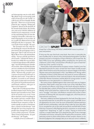 PHOTOGRAPHY:LORENBYARCHIVIOCAMERAPHOTOEPOCHE/GETTY;ROBERTSBYMARKCUTHBERT/GETTY;BARRYMOREBYDIMITRIOSKAMBOURIS/GETTY
GROWTHSPURT
Armpit hair is flourishing. NICHOLE JANKOWSKI traces its political
past and present.
If 2014 was the year that bush came back, then 2015 is ostensibly the
year of axillary hair. In January, New York-based photographer Cass Bird
posted a portrait on Instagram of Daria Werbowy with armpit hair. By
April, Miley Cyrus was uploading selfies revealing her own grown-out
underarms. And in May, Lena Dunham officially put “grow armpit hair”
at the top of her summer to-do list.
Historically a look embraced by European women—Sophia Loren has
flaunted hirsute pits for years—armpit hair hasn’t been socially accept-
able in North America since the pressure to remove it began in the 1920s.
“Women were active participants in this,” says Rebecca M. Herzig, author
of Plucked: A History of Hair Removal, who points to various influences,
including the introduction of hair removal products, the sexual freedom
of the New Woman movement, and the desire for young women “to mark
themselves as a new generation in a distinctive way.”
But some women rebelled against what came to be seen as a hygiene
imperative. Patti Smith’s wispy pits on the cover of her 1978 album, Eas-
ter, caused such offence, some shops in the South refused to display it.
Two decades later, a photo of Paula Cole was censored by Entertainment
Weekly, which airbrushed her underarm hair, claiming they thought it
was a “smudge.” And when Julia Roberts waved to fans at the London
premiere of Notting Hill, she exposed scraggly pits, which became an
international controversy.
Not every celebrity has been lambasted for the look; Drew Barrymore
has sported armpit hair on and off for her entire career, and Milla Jovov-
ich appeared on an iconic June ’99 cover of Dazed  Confused wearing a
bridal veil and a red bandeau, with tufts of hair under her arms. But when
Cyrus revealed her pits at the 30th Annual Rock and Roll Hall of Fame
Induction Ceremony while flipping the bird, comments on social media
ranged from “disgusting” to “ugly” to “stinky.” Paying no mind to the
criticism, a couple weeks later Cyrus dyed the hair pink. It was a message
of freedom and choice, echoed by the #FreeYourPits movement, which
welcomes women to share online photos of their armpits—shaven or not.
Devoid of judgment, this campaign asks you to raise your arms in solidarity.
BUSHY BABES: SOPHIA LOREN,
JULIA ROBERTS, MILEY CYRUS, DARIA
WERBOWY, DREW BARRYMORE
on laineygossip.com in early 2013.
“My phone kept on beeping with
orders from all over the world,” re-
calls Leaves of Trees founder Roohi
Qureshi. “That was a real turning
point for the company. Things just
exploded.” Based on the formula of
her brand’s body lotion, the deodor-
ant came to be with the addition of
antibacterial components, as well
as clay and baking soda. It’s now the
company’s bestseller, with some cus-
tomers buying five or six at a time, of-
ten as gifts (Joe Mimran loves it and
told Qureshi she is a genius). “We
can’t make it fast enough,” she says.
The formula isn’t the only fac-
tor fuelling the natural deodorant
movement; the packaging is also a
huge part. There’s the tweeness of
MeowMeowTweet,theminimalism
of Fig + Yarrow and the prettiness
of Lavanila. “I think the future of
beauty is to collide the way you deliv-
er natural ingredients with solid de-
sign,” says Danielle Raynor, founder
of Lavanila, whose Healthy Deodor-
ant was considered a forward-think-
ing concept when it launched in
2009. “Historically, people’s per-
ception of natural deodorants is
that they don’t work.” A top seller at
Sephora, Lavanila is now launch-
ing a sport version and even tested it
on a panel of 50 professional male
and female athletes, who gave it
their seal of approval.
Butit’stheeverydaypersonwhose
feedback matters most. For her part,
Raynor says Lavanila receives “hun-
dreds of emails every week” from
those who have tried everything on
the market and now consider them-
selves loyal fans. Winard says the
feedback from customers is that “it
worksequallyas well as,if notbetter
than, commercial deodorant.” And
though she loves hearing how her
product has changed lives, Qureshi
is also a little surprised. “I’m like,
‘That’s kind of hyperbolic. It’s just
deodorant,’” she laughs.
—with files from Lesa Hannah
54
BODYBeauty
FASHION AUGUST 2015
 