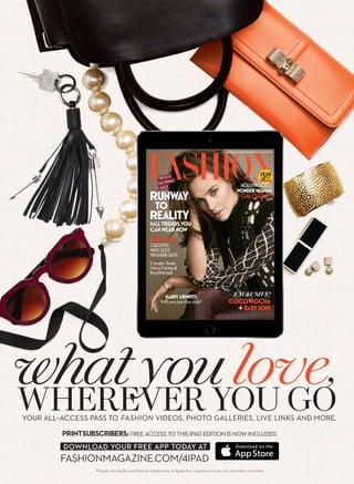 YOURALLACCESSPASSTOFASHIONVIDEOSPHOTOGALLERIESLIVELINKSANDMORE
WHEREVERYOUGO
PRINTSUBSCRIBERSFREEACCESSTOTHISIPADEDITIONISNOWINCLUDED
FASHIONMAGAZINECOM/IPAD
®Apple, the Apple and iPad are trademarks of Apple Inc., registered in the U.S. and other countries.
DOWNLOADYOURFREEAPPTODAYAT
whatyoulove,
 