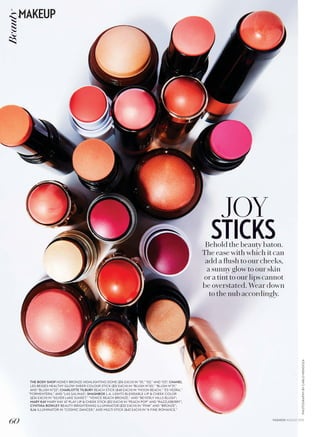 PHOTOGRAPHYBYCARLOMENDOZA
JOY
STICKSBehold the beauty baton.
The ease with which it can
add a flush to our cheeks,
a sunny glow to our skin
or a tint to our lips cannot
be overstated. Wear down
to the nub accordingly.
THE BODY SHOP HONEY BRONZE HIGHLIGHTING DOME ($16 EACH) IN “01,” “02,” AND “03”; CHANEL
LES BEIGES HEALTHY GLOW SHEER COLOUR STICK ($51 EACH) IN “BLUSH N°20,” “BLUSH N°21,”
AND “BLUSH N°22”; CHARLOTTE TILBURY BEACH STICK ($48 EACH) IN “MOON BEACH,” “ES VEDRA,”
“FORMENTERA,” AND “LAS SALINAS”; SMASHBOX L.A. LIGHTS BLENDABLE LIP  CHEEK COLOR
($36 EACH) IN “SILVER LAKE SUNSET,” “VENICE BEACH BRONZE,” AND “BEVERLY HILLS BLUSH”;
MARY KAY MARY KAY AT PLAY LIP  CHEEK STICK ($12 EACH) IN “PEACH POP” AND “RAZZLEBERRY”;
CYNTHIA ROWLEY BEAUTY BRIGHTENING ILLUMINATOR ($32 EACH) IN “PINK” AND “BRONZE”;
ILIA ILLUMINATOR IN “COSMIC DANCER,” AND MULTI-STICK ($42 EACH) IN “A FINE ROMANCE.”
60
MAKEUPBeauty
FASHION AUGUST 2015
 