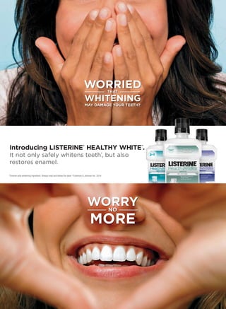 WORRIED
WHITENING
MAY DAMAGE YOUR TEETH?
THAT
WORRY
MORE
NO
Introducing LISTERINE®
HEALTHY WHITE
TM
.
It not only safely whitens teeth*, but also
restores enamel.
*Enamel safe whitening ingredient. Always read and follow the label. ©Johnson  Johnson Inc. 2014.
 