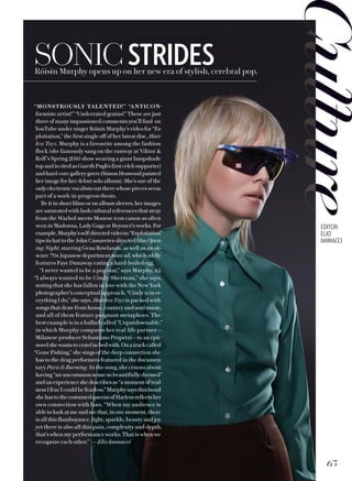 HEADHERENequam qui aut quibea aut quunt que simi,
sim estiunt quatus, tenis nonem utet est, qui
doluptat quiatur.
Photography by FIRST LASTNAME.
Styled by FIRST LASTNAME
SONICSTRIDESRóisín Murphy opens up on her new era of stylish, cerebral pop.
“MONSTROUSLY TALENTED!” “ANTICON-
formiste artist!” “Underrated genius!” These are just
three of many impassioned comments you’ll find on
YouTube under singer Róisín Murphy’s video for “Ex-
ploitation,” the first single off of her latest disc, Hair-
less Toys. Murphy is a favourite among the fashion
flock (she famously sang on the runway at Viktor 
Rolf’s Spring 2010 show wearing a giant lampshade
topandiscitedasGarethPugh’s firstcelebsupporter)
andhard-coregallerygoers(SimonHenwoodpainted
her image for her debut solo album). She’s one of the
onlyelectronicvocalistsouttherewhosepieces seem
part of a work-in-progress thesis.
Be it in short films or on album sleeves, her images
are saturated with lush cultural references that stray
from the Warhol-meets-Monroe icon canon so often
seen in Madonna, Lady Gaga or Beyoncé’s works. For
example,Murphy’sself-directedvideoto“Exploitation”
tipsits hat to the John Cassavetes-directedfilmOpen-
ing Night, starring Gena Rowlands, as well as an ob-
scure’70sJapanesedepartmentstoread,whichoddly
features Faye Dunaway eating a hard-boiled egg.
“I never wanted to be a pop star,” says Murphy, 42.
“I always wanted to be Cindy Sherman,” she says,
noting that she has fallen in love with the New York
photographer’s conceptual approach. “Cindy is in ev-
erything I do,” she says. Hairless Toys is packed with
songs that draw from house, country and soul music,
and all of them feature poignant metaphors. The
best example is in a ballad called “Unputdownable,”
in which Murphy compares her real-life partner—
Milanese producer Sebastiano Properzi—to an epic
novelshewantstocrawlinbedwith.Onatrackcalled
“Gone Fishing,” she sings of the deep connection she
has to the drag performers featured in the documen-
tary Paris Is Burning. In the song, she croons about
having “an uncommon sense so beautifully dressed”
andanexperienceshedescribesas“amomentofreal-
nessIfearIcouldbefearless.”Murphysaysthisbond
shehastothecostumedqueensofHarlemreflectsher
own connection with fans. “When my audience is
able to look at me and see that, in one moment, there
is all this flamboyance, light, sparkle, beauty and joy
yet there is also all this pain, complexity and depth,
that’s when my performance works. That is when we
recognize each other.” —Elio Iannacci
63
EDITOR:
ELIO
IANNACCI
 