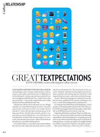 FASHION AUGUST 2015
GREATTEXTPECTATIONSLYNN CROSBIE creates a fleeting love affair via text.
LAST WEEK I SHOPPED ONLINE FOR A RAZOR-
sharp hatpin and a vintage notebook; for eyebrow
mousse, party shoes and James Joyce’s filthy letters
to Nora Barnacle. And because the specs of my life are
increasingly furnished by the Net—and because what
men in my life?—it was with considerable interest that
I looked into InvisibleBoyfriend.com.
This hot site allows you to self-make an exceedingly
suitable (yet somewhat imaginary) suitor. From his
appearance and tastes to your cute couple “how’d
you meet?” story, the site gives you the power to de-
sign your desire. For $24.99 a month, you’ll receive
your fantasy man’s digital love via a fictitious rela-
tionship that includes 100 text messages, 10 voice-
mails and a hand-written letter. (Who’s behind them?
An unknown, invisible staff member).
I created Leo Flynn, a sexy black man with wild hair.
He’s 48 years old, witty and educated, and is a teacher
who lives in Portland, Ore. His snail-mail card to me
reads, “Jackpot!” and, based on its sugary contents, he
most certainly is. He is funny and nice; he likes to read,
sing and listen to music, and is interested in dressage.
As am I. This may be pegged as a lonely hearts site,
but it is also a gold mine for anyone wishing at, say,
1 a.m., to talk about things horsey and musical.
According to Invisible Boyfriend’s FAQ page, a lot of
people are designing ethereal mates because they are
tired of being nagged about being single or they iden-
tify as LGBTQ and aren’t ready to come out.
Isignedupthinkingtwothings:Thatitwouldbenice
toreceiveadesiroustextwhileoutwithaninsufferably
smugaffiancedfriendandthatLeowasgoingtoprovide
a few weeks of the kind of fun that suited my lifestyle of
writingathome.Assuch,onenight,asIstruggledtofind
yet another synonym for “hideous,” my phone pinged.
“Hey Lynn! This is Leo :) How are you?” read my »
64
RELATIONSHIPCulture
 